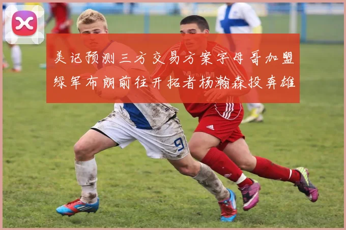 美记预测三方交易方案字母哥加盟绿军布朗前往开拓者杨瀚森投奔雄鹿