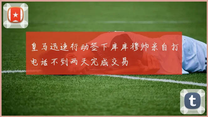 皇马迅速行动签下库库穆帅亲自打电话不到两天完成交易