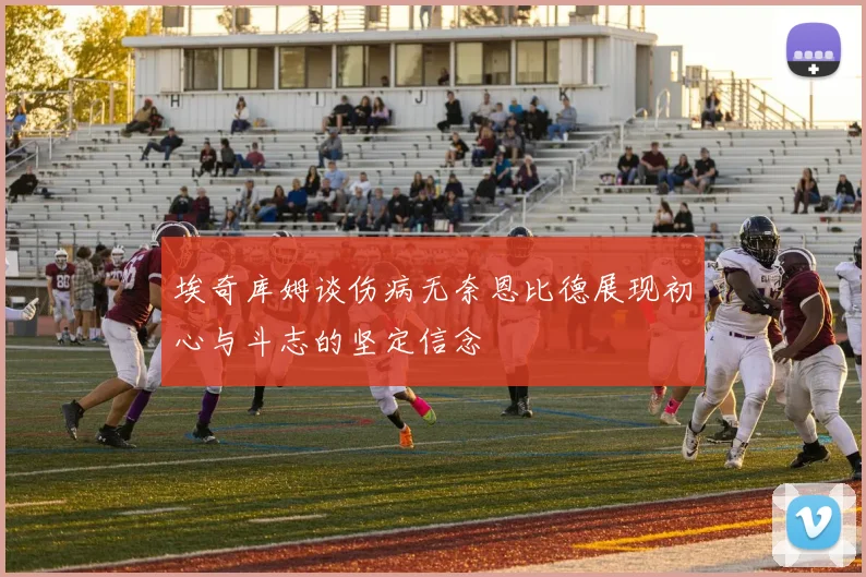埃奇库姆谈伤病无奈恩比德展现初心与斗志的坚定信念