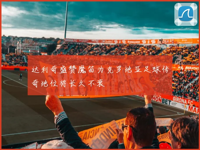达利奇盛赞魔笛为克罗地亚足球传奇地位将长久不衰