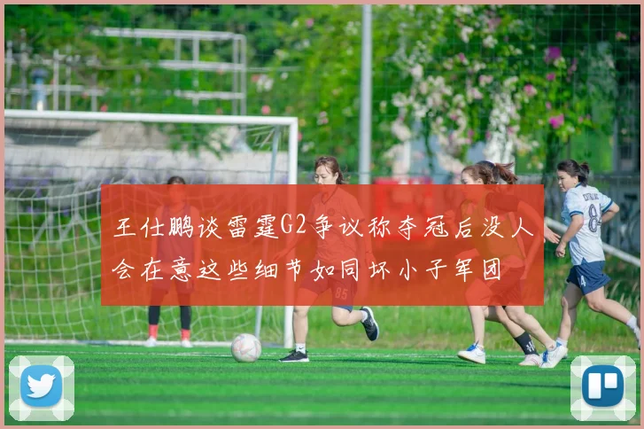 王仕鹏谈雷霆G2争议称夺冠后没人会在意这些细节如同坏小子军团