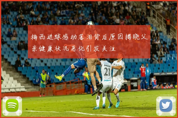 梅西进球感动落泪背后原因揭晓父亲健康状况恶化引发关注