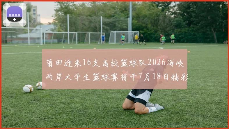 莆田迎来16支高校篮球队2026海峡两岸大学生篮球赛将于7月18日精彩开幕
