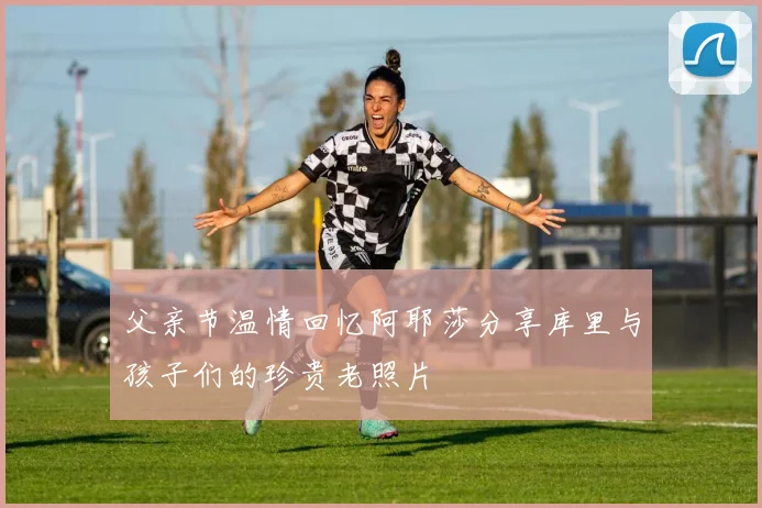 父亲节温情回忆阿耶莎分享库里与孩子们的珍贵老照片