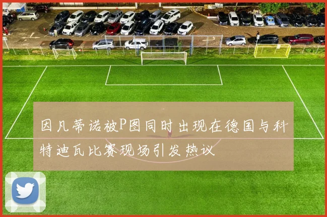 因凡蒂诺被P图同时出现在德国与科特迪瓦比赛现场引发热议