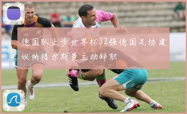 德国队止步世界杯32强德国足协建议纳格尔斯曼主动辞职
