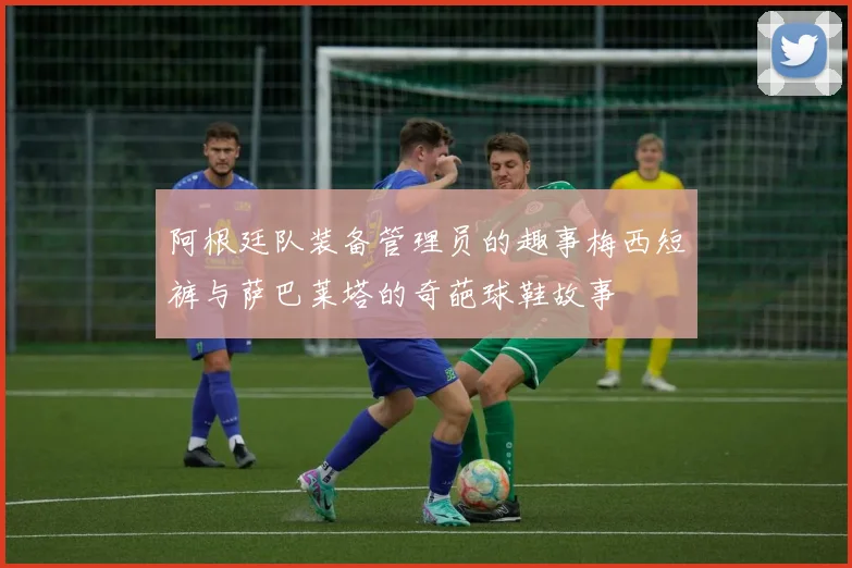 阿根廷队装备管理员的趣事梅西短裤与萨巴莱塔的奇葩球鞋故事