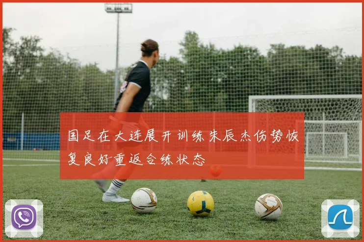 国足在大连展开训练朱辰杰伤势恢复良好重返合练状态