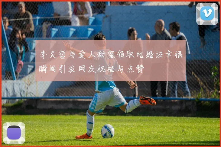 李炎哲与爱人甜蜜领取结婚证幸福瞬间引发网友祝福与点赞