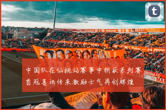 中国队在仙桃站赛事中斩获系列赛首冠喜讯传来激励士气再创辉煌