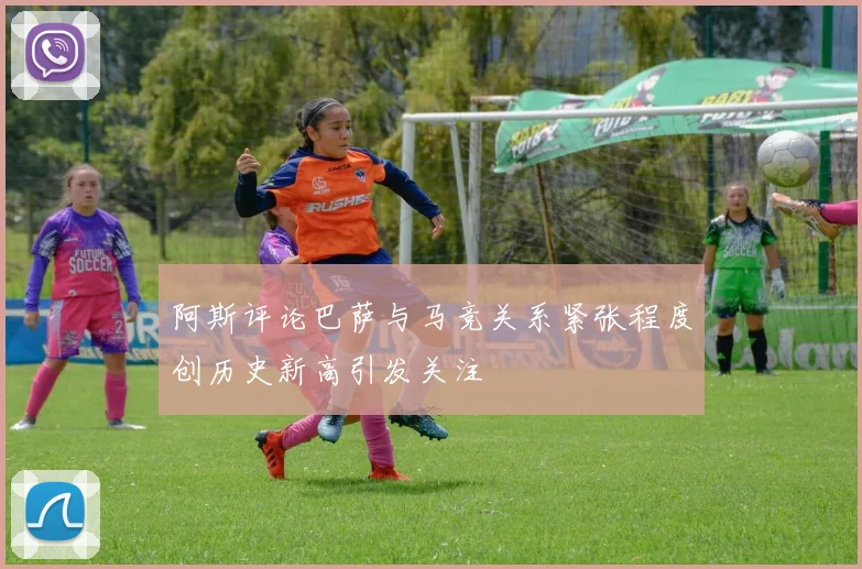 阿斯评论巴萨与马竞关系紧张程度创历史新高引发关注