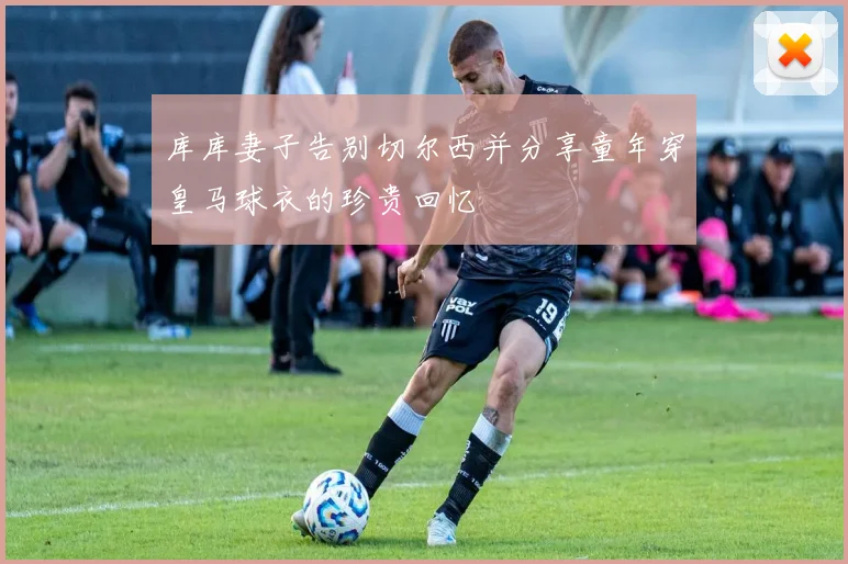 库库妻子告别切尔西并分享童年穿皇马球衣的珍贵回忆