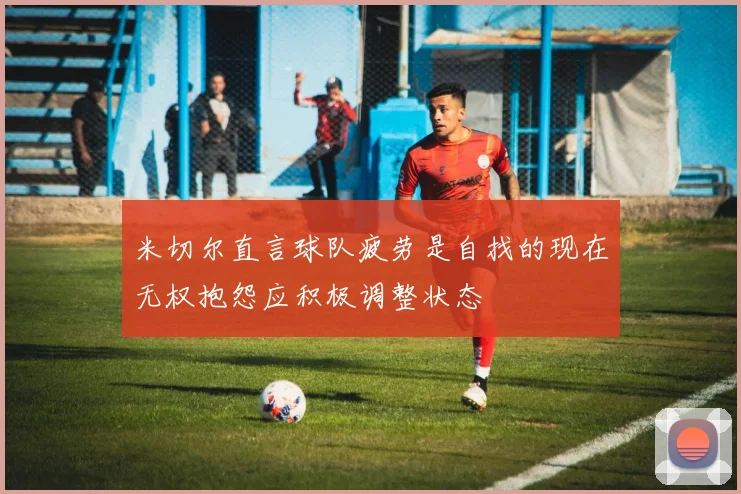 米切尔直言球队疲劳是自找的现在无权抱怨应积极调整状态