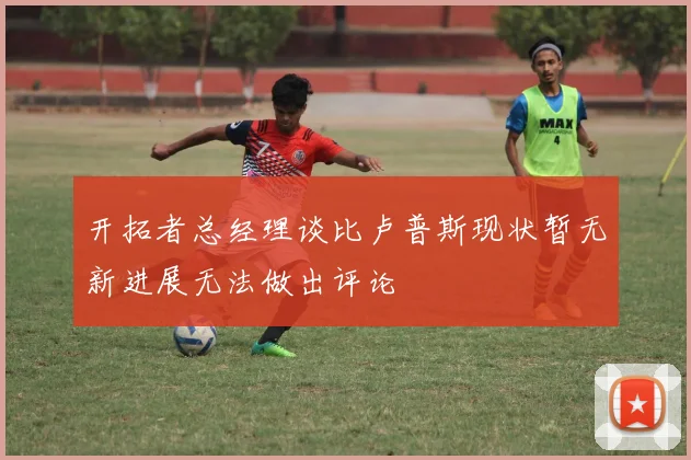 开拓者总经理谈比卢普斯现状暂无新进展无法做出评论